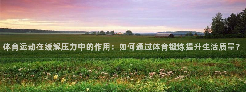 oety欧亿：体育运动在缓解压力中的作用：如何通过体育锻炼提升生活质量？